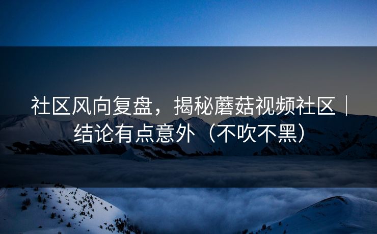 社区风向复盘，揭秘蘑菇视频社区｜结论有点意外（不吹不黑）