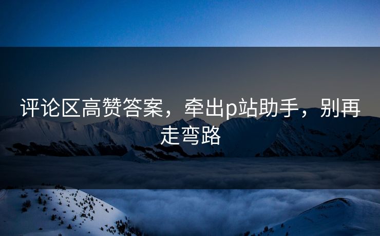 评论区高赞答案，牵出p站助手，别再走弯路