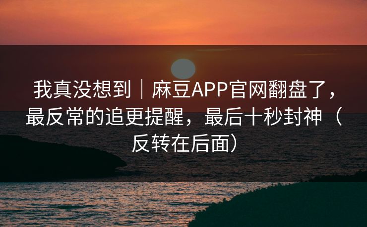 我真没想到｜麻豆APP官网翻盘了，最反常的追更提醒，最后十秒封神（反转在后面）