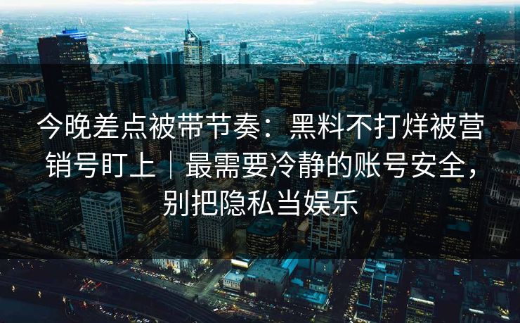 今晚差点被带节奏：黑料不打烊被营销号盯上｜最需要冷静的账号安全，别把隐私当娱乐