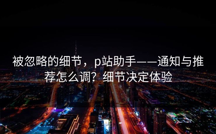 被忽略的细节，p站助手——通知与推荐怎么调？细节决定体验