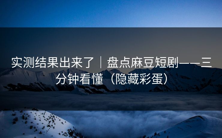 实测结果出来了｜盘点麻豆短剧——三分钟看懂（隐藏彩蛋）