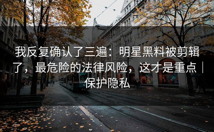 我反复确认了三遍：明星黑料被剪辑了，最危险的法律风险，这才是重点｜保护隐私
