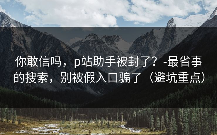 你敢信吗，p站助手被封了？-最省事的搜索，别被假入口骗了（避坑重点）