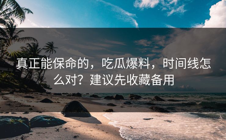 真正能保命的，吃瓜爆料，时间线怎么对？建议先收藏备用