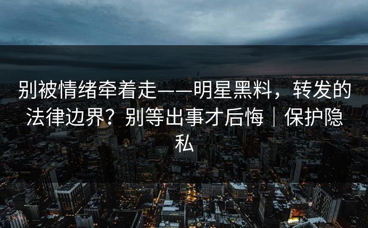 别被情绪牵着走——明星黑料，转发的法律边界？别等出事才后悔｜保护隐私