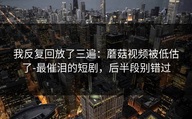我反复回放了三遍：蘑菇视频被低估了-最催泪的短剧，后半段别错过