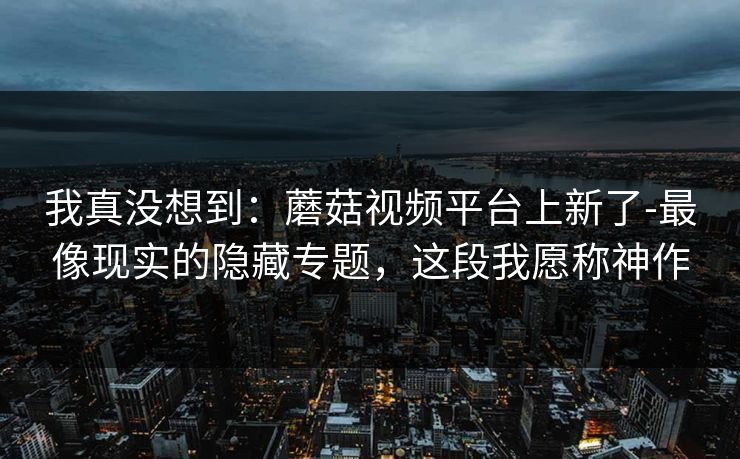 我真没想到：蘑菇视频平台上新了-最像现实的隐藏专题，这段我愿称神作