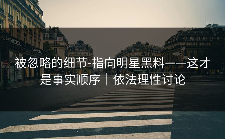 被忽略的细节-指向明星黑料——这才是事实顺序｜依法理性讨论