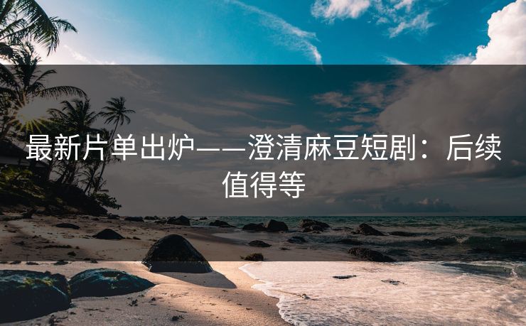 最新片单出炉——澄清麻豆短剧：后续值得等