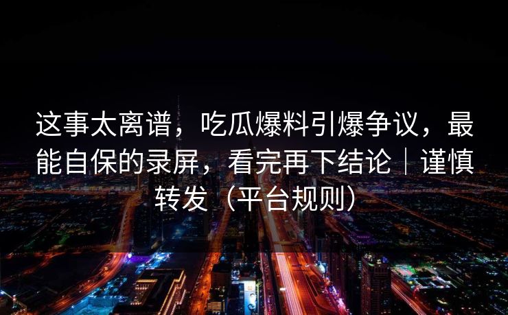 这事太离谱，吃瓜爆料引爆争议，最能自保的录屏，看完再下结论｜谨慎转发（平台规则）