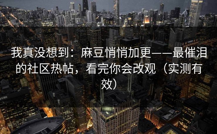 我真没想到：麻豆悄悄加更——最催泪的社区热帖，看完你会改观（实测有效）
