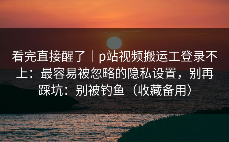 看完直接醒了｜p站视频搬运工登录不上：最容易被忽略的隐私设置，别再踩坑：别被钓鱼（收藏备用）
