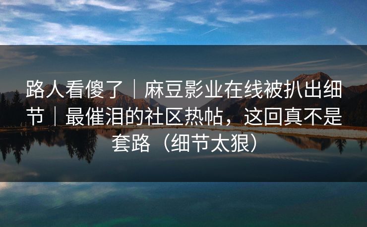 路人看傻了｜麻豆影业在线被扒出细节｜最催泪的社区热帖，这回真不是套路（细节太狠）