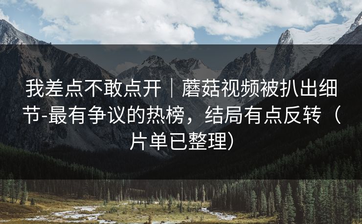 我差点不敢点开｜蘑菇视频被扒出细节-最有争议的热榜，结局有点反转（片单已整理）