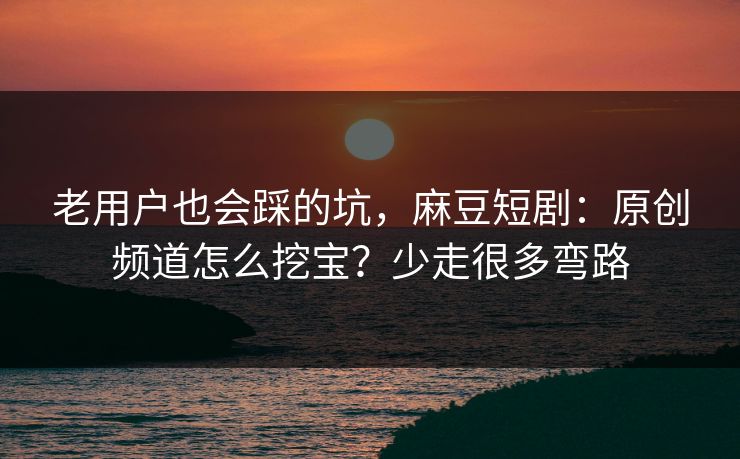老用户也会踩的坑，麻豆短剧：原创频道怎么挖宝？少走很多弯路