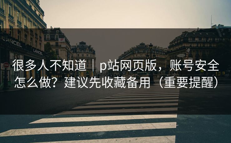 很多人不知道｜p站网页版，账号安全怎么做？建议先收藏备用（重要提醒）