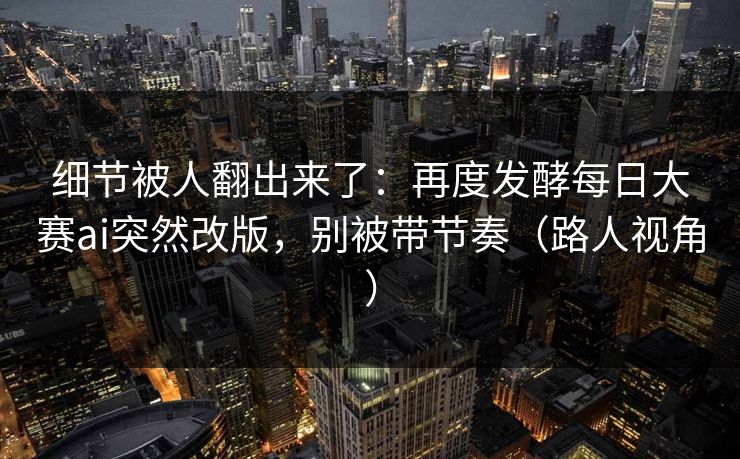 细节被人翻出来了：再度发酵每日大赛ai突然改版，别被带节奏（路人视角）