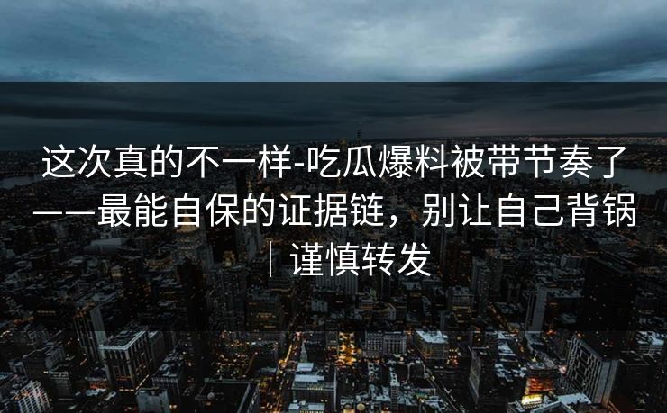 这次真的不一样-吃瓜爆料被带节奏了——最能自保的证据链,别让自己背锅|谨慎转发 这次真的不一样-吃瓜爆料被带节奏了——最能自保的证据链,别让自己背锅|谨慎转发