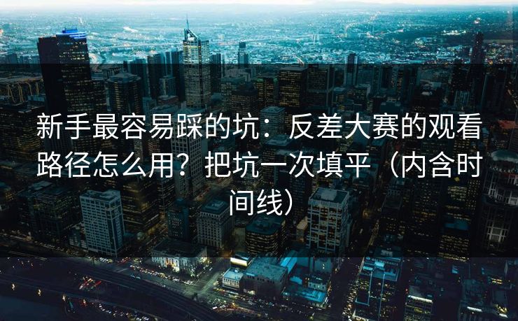 新手最容易踩的坑：反差大赛的观看路径怎么用？把坑一次填平（内含时间线）