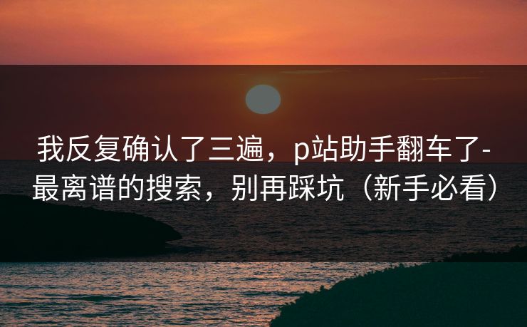 我反复确认了三遍,p站助手翻车了-最离谱的搜索,别再踩坑(新手必看) 我反复确认了三遍,p站助手翻车了-最离谱的搜索,别再踩坑(新手必看)