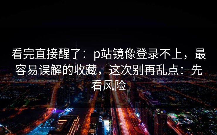 看完直接醒了：p站镜像登录不上，最容易误解的收藏，这次别再乱点：先看风险