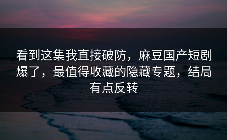 看到这集我直接破防,麻豆国产短剧爆了,最值得收藏的隐藏专题,结局有点反转 看到这集我直接破防,麻豆国产短剧爆了,最值得收藏的隐藏专题,结局有点反转