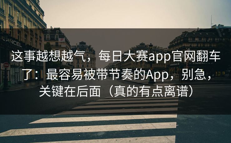这事越想越气,每日大赛app官网翻车了:最容易被带节奏的App,别急,关键在后面(真的有点离谱) 这事越想越气,每日大赛app官网翻车了:最容易被带节奏的App,别急,关键在后面(真的有点离谱)