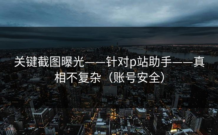 关键截图曝光——针对p站助手——真相不复杂（账号安全）