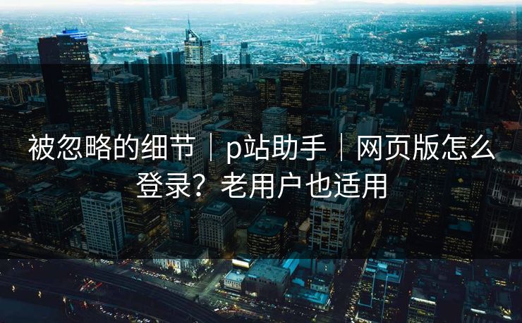 被忽略的细节｜p站助手｜网页版怎么登录？老用户也适用