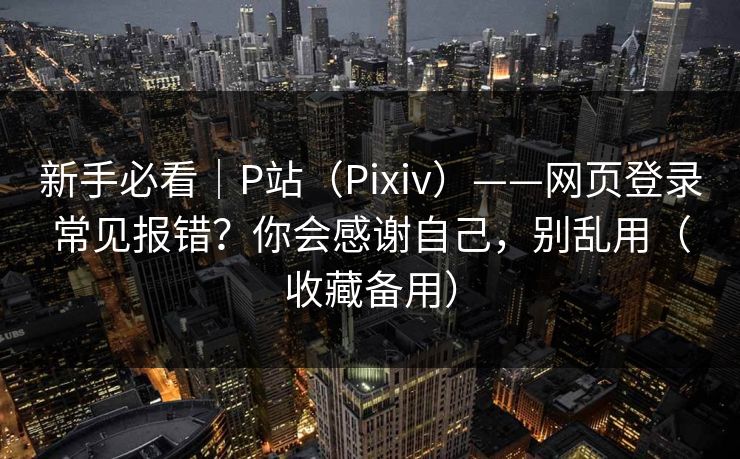 新手必看｜P站（Pixiv）——网页登录常见报错？你会感谢自己，别乱用（收藏备用）