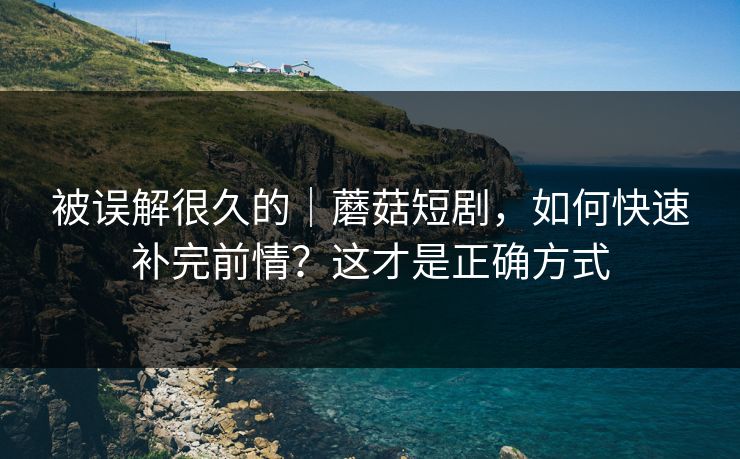 被误解很久的|蘑菇短剧,如何快速补完前情?这才是正确方式 被误解很久的|蘑菇短剧,如何快速补完前情?这才是正确方式