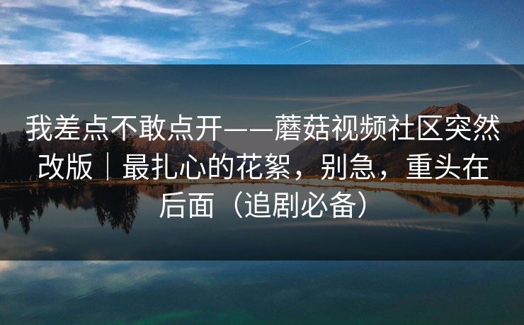 我差点不敢点开——蘑菇视频社区突然改版|最扎心的花絮,别急,重头在后面(追剧必备) 我差点不敢点开——蘑菇视频社区突然改版|最扎心的花絮,别急,重头在后面(追剧必备)