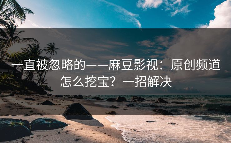 一直被忽略的——麻豆影视：原创频道怎么挖宝？一招解决