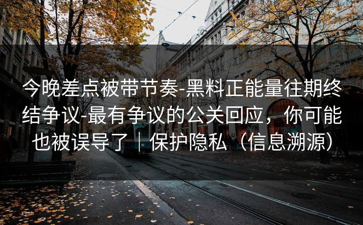 今晚差点被带节奏-黑料正能量往期终结争议-最有争议的公关回应，你可能也被误导了｜保护隐私（信息溯源）