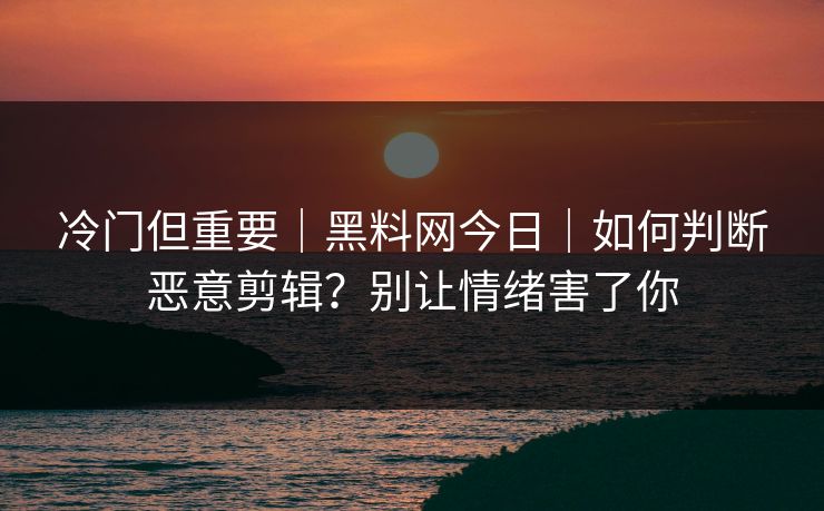 冷门但重要｜黑料网今日｜如何判断恶意剪辑？别让情绪害了你