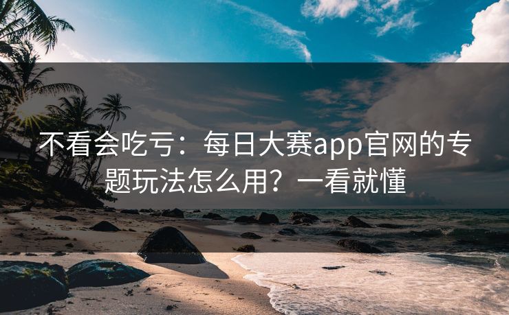 不看会吃亏：每日大赛app官网的专题玩法怎么用？一看就懂