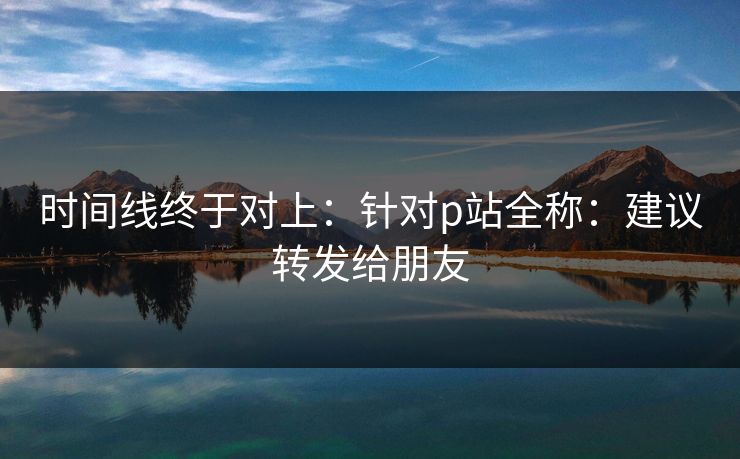 时间线终于对上：针对p站全称：建议转发给朋友