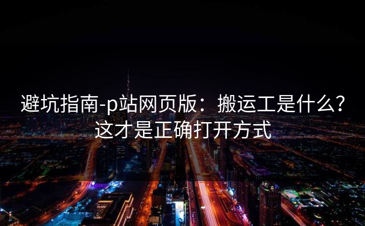 避坑指南-p站网页版：搬运工是什么？这才是正确打开方式
