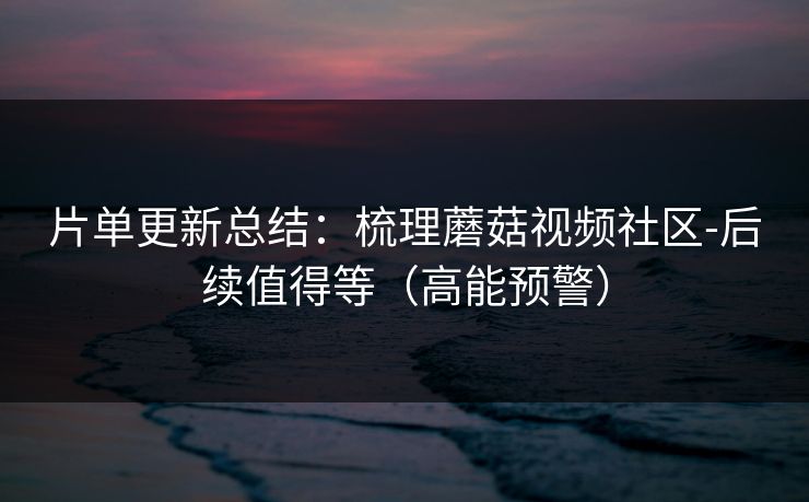 片单更新总结：梳理蘑菇视频社区-后续值得等（高能预警）