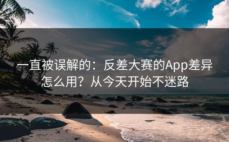 一直被误解的：反差大赛的App差异怎么用？从今天开始不迷路