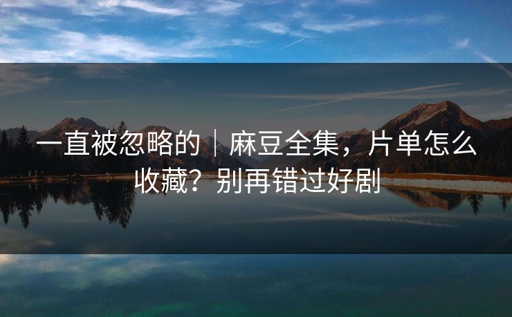一直被忽略的｜麻豆全集，片单怎么收藏？别再错过好剧