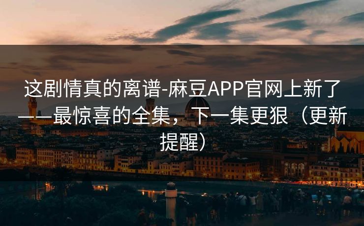 这剧情真的离谱-麻豆APP官网上新了——最惊喜的全集，下一集更狠（更新提醒）