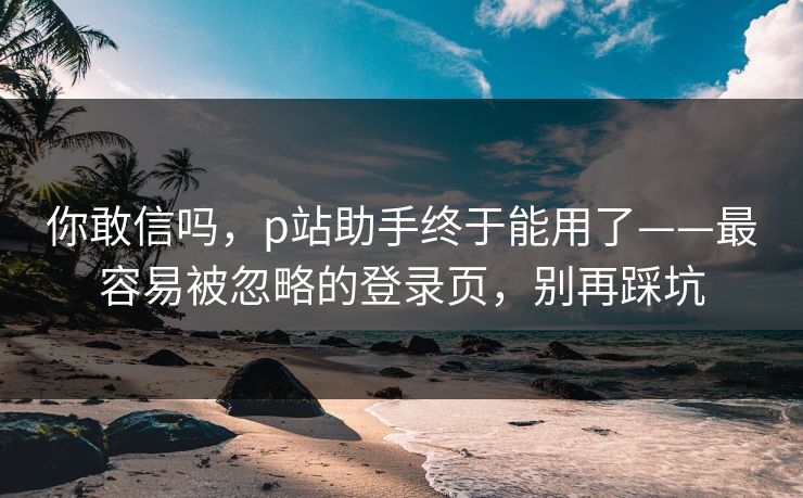 你敢信吗，p站助手终于能用了——最容易被忽略的登录页，别再踩坑