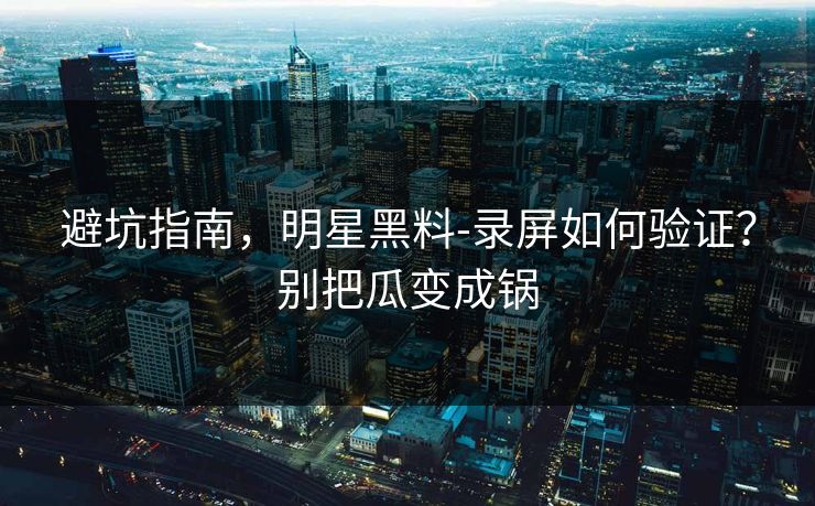 避坑指南，明星黑料-录屏如何验证？别把瓜变成锅