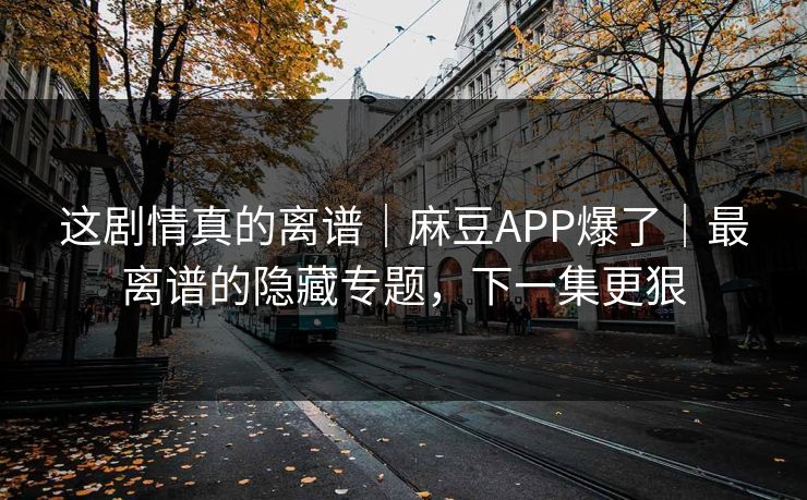 这剧情真的离谱｜麻豆APP爆了｜最离谱的隐藏专题，下一集更狠