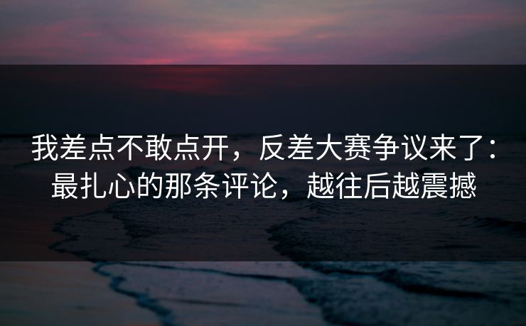 我差点不敢点开，反差大赛争议来了：最扎心的那条评论，越往后越震撼