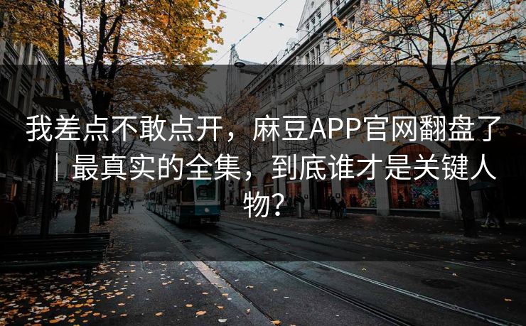 我差点不敢点开，麻豆APP官网翻盘了｜最真实的全集，到底谁才是关键人物？