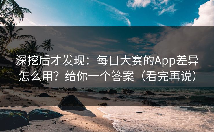 深挖后才发现：每日大赛的App差异怎么用？给你一个答案（看完再说）