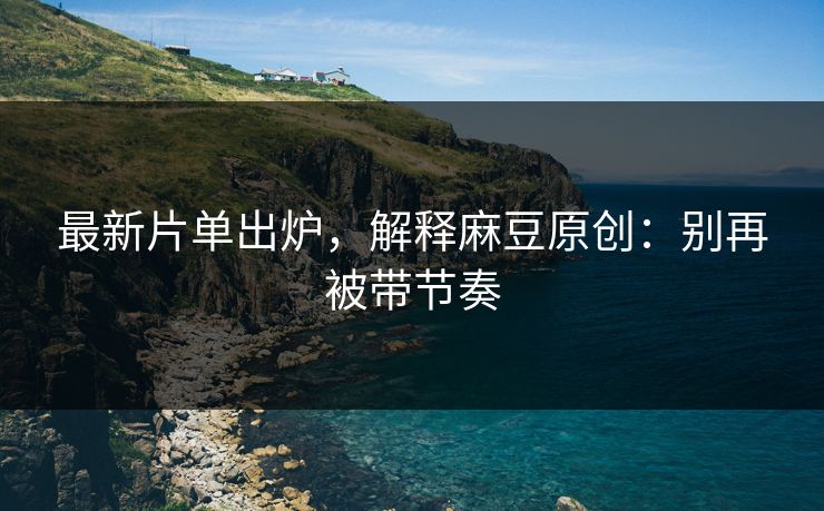 最新片单出炉,解释麻豆原创:别再被带节奏 最新片单出炉,解释麻豆原创:别再被带节奏